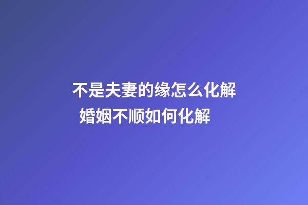 不是夫妻的缘怎么化解  婚姻不顺如何化解